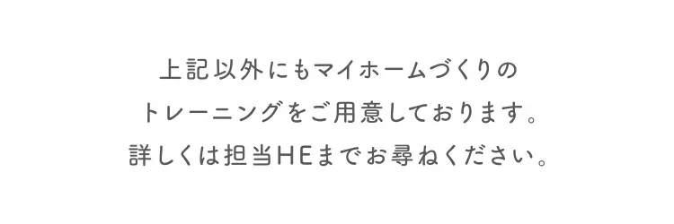 上記以外にもマイホームづくりのトレーニングをご用意しております。詳しくは担当HEまでお尋ねください。
