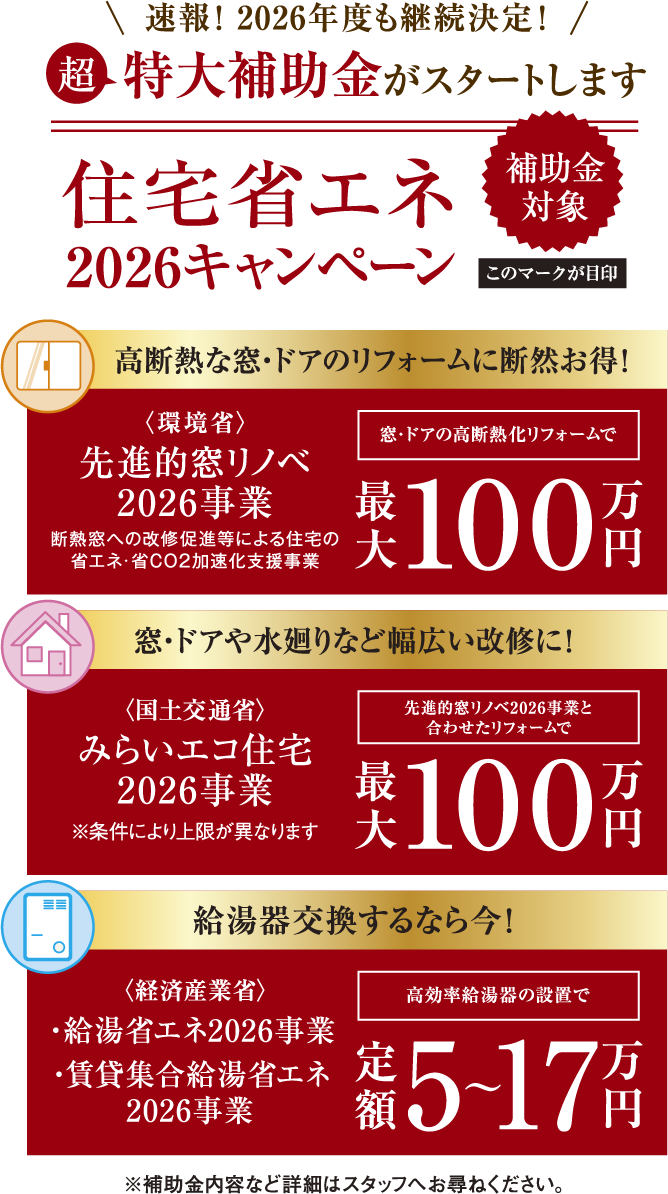 速報！ 2026年度も継続決定！「超」特大補助金がスタートします！補助金対象住宅省エネ2026キャンペーン。高断熱な窓・ドアのリフォームに断然お得！〈環境省〉先進的窓リノベ2026事業 断熱窓への改修促進等による住宅の省エネ・省CO2加速化支援事業 窓・ドアの高断熱化リフォームで最大100万円、窓・ドアや水廻りなど幅広い改修に！〈国土交通省〉みらいエコ住宅2026事業 先進的窓リノベ2026事業と合わせたリフォームで最大100万円※条件により上限が異なります、給湯器交換するなら今！〈経済産業省〉給湯省エネ2026事業・賃貸集合給湯省エネ2026事業 高効率給湯器の設置で定額5〜17万円　※補助金内容など詳細はスタッフへお尋ねください。