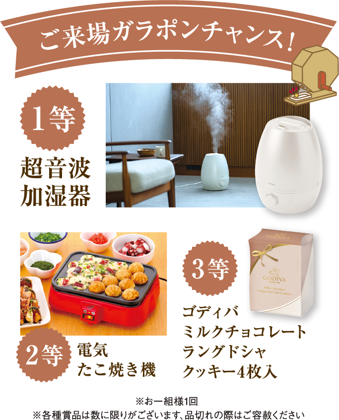 ご来場ガラポンチャンス!「1等・超音波加湿器」「2等・電気たこ焼き機」「3等ゴディバミルクチョコレートラングドシャクッキー4枚入」※お一組様1回 ※各種賞品は数に限りがございます、品切れの際はご容赦ください