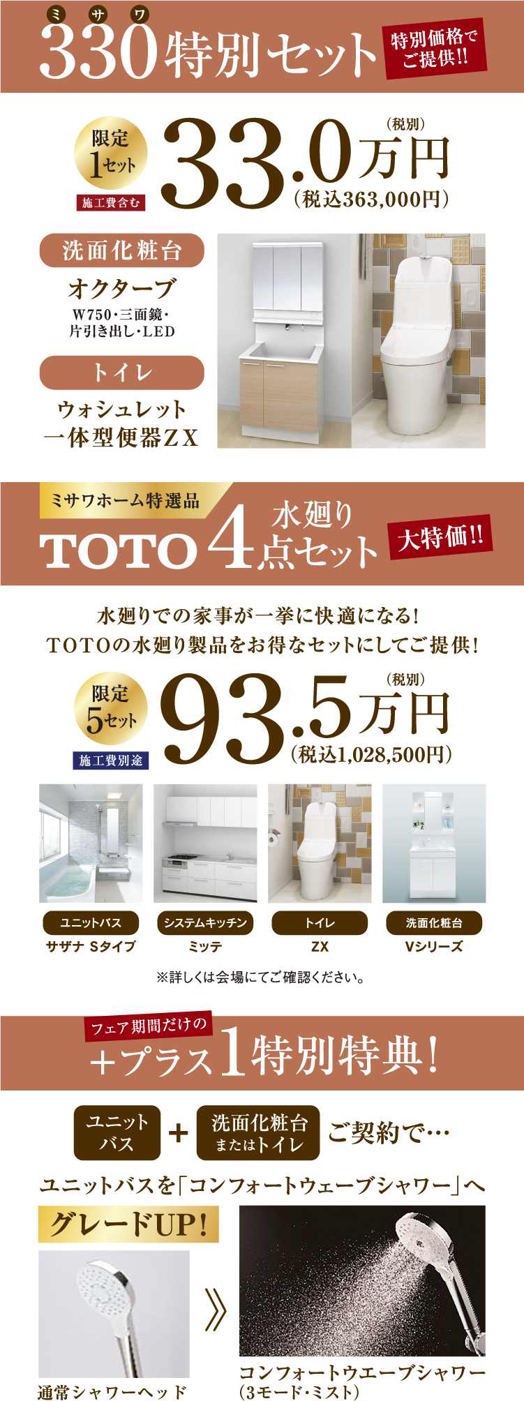 330（ミサワ）特別セット特別価格でご提供!!洗面化粧台「オクターブ（W750・三面鏡・片引き出し・LED）＆トイレ「ウォシュレット一体型便器ＺＸ」限定1セットが施工費含めて税別33万円（税込363,000円）、ミサワホーム特選品TOTO水廻り4点セットが大特価！水廻りでの家事が一挙に快適になる！ TOTOの水廻り製品をお得なセットにしてご提供！5セット限定！ユニットバス「サザナ Ｓタイプ」、システムキッチン「ミッテ」、トイレ「ZX」、洗面化粧台「Vシリーズ」をセットで税別93.5万円（税込1,028,500円）※施工費別途 ※詳しくは会場にてご確認ください。、フェア期間だけのプラス1特別特典!ユニットバス+洗面化粧台またはトイレのご契約で「ユニットバスのシャワーヘッドを「コンフォートウェーブシャワー（3モード･ミスト）」へグレードUP!